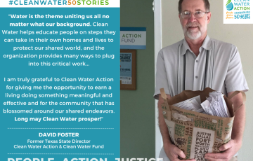 "Water is the theme uniting us all no matter what our background. Clean Water helps educate people on steps they can take in their own homes and lives to protect our shared world, and the organization provides many ways to plug into this critical work...  I am truly grateful to Clean Water Action for giving me the opportunity to earn a living doing something meaningful and effective and for the community that has blossomed around our shared endeavors. Long may Clean Water prosper!"